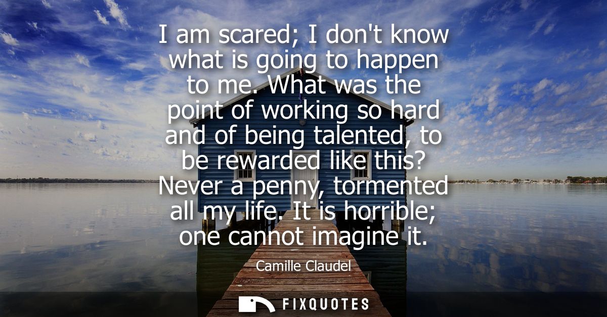 I am scared I dont know what is going to happen to me. What was the point of working so hard and of being talented, to b