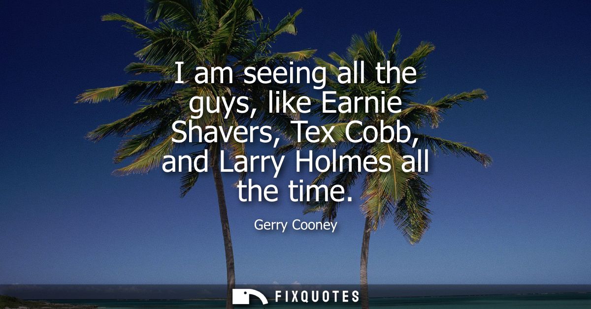 I am seeing all the guys, like Earnie Shavers, Tex Cobb, and Larry Holmes all the time