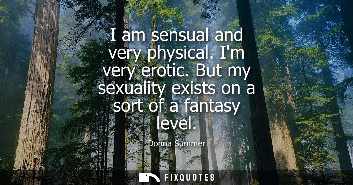 I am sensual and very physical. Im very erotic. But my sexuality exists on a sort of a fantasy level