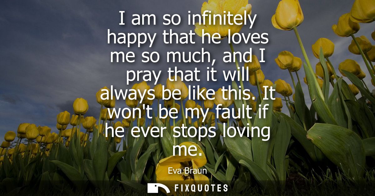 I am so infinitely happy that he loves me so much, and I pray that it will always be like this. It wont be my fault if h