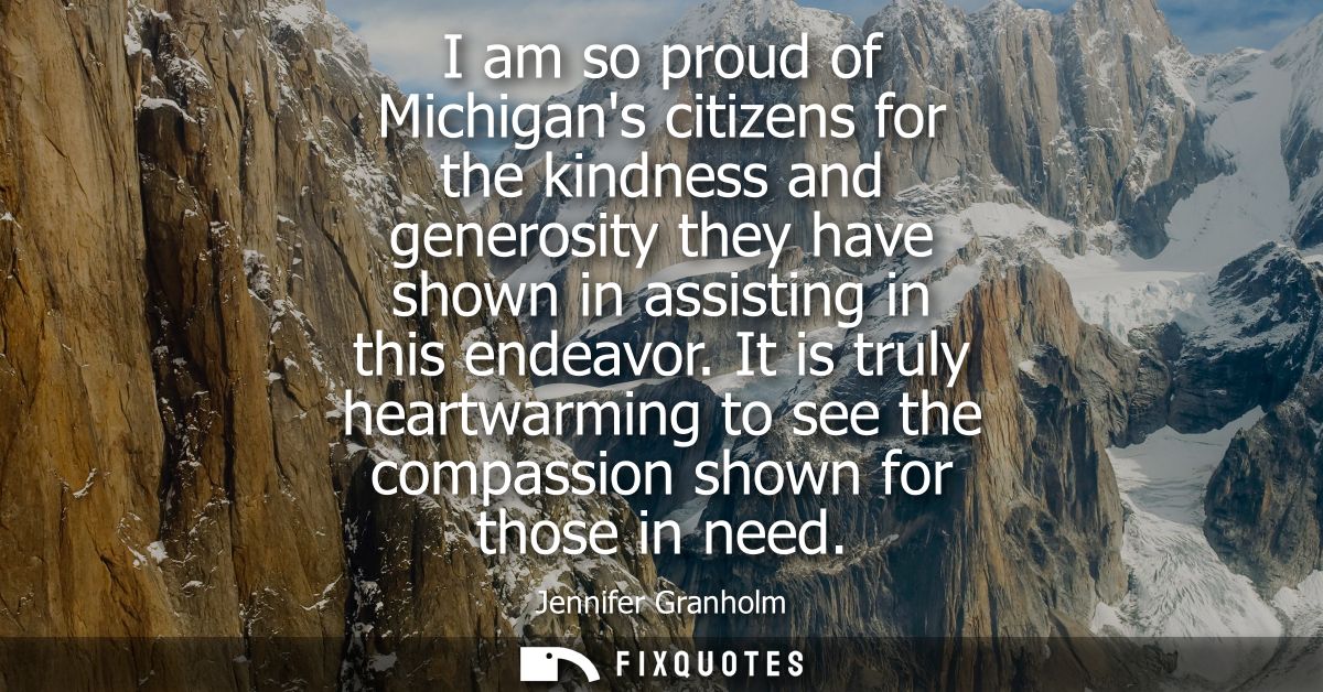 I am so proud of Michigans citizens for the kindness and generosity they have shown in assisting in this endeavor.