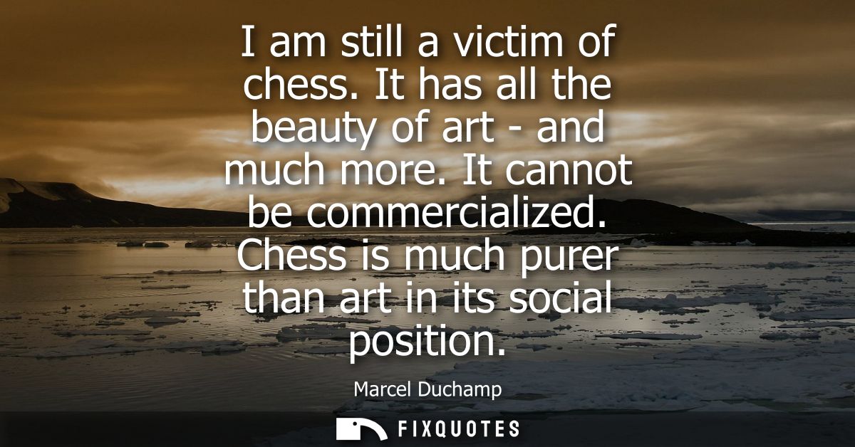 I am still a victim of chess. It has all the beauty of art - and much more. It cannot be commercialized. Chess is much p