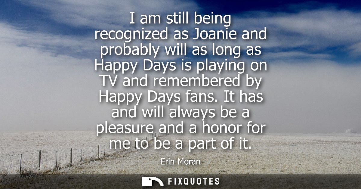 I am still being recognized as Joanie and probably will as long as Happy Days is playing on TV and remembered by Happy D