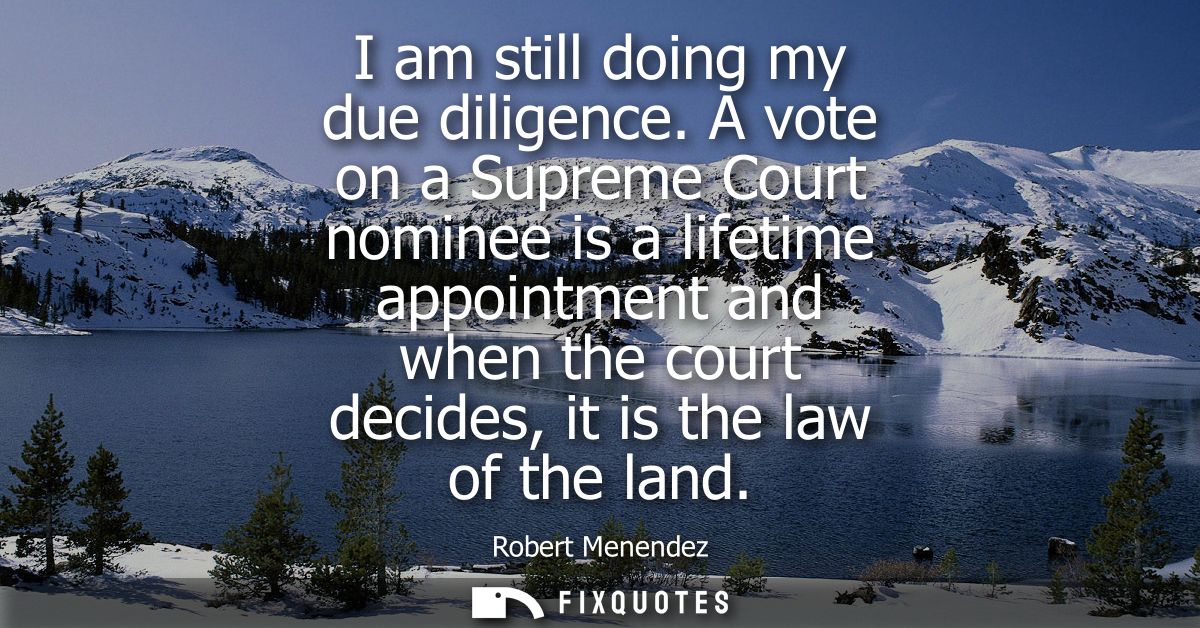 I am still doing my due diligence. A vote on a Supreme Court nominee is a lifetime appointment and when the court decide