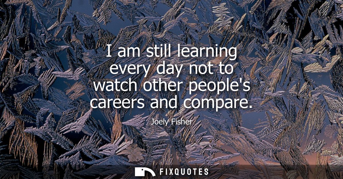 I am still learning every day not to watch other peoples careers and compare