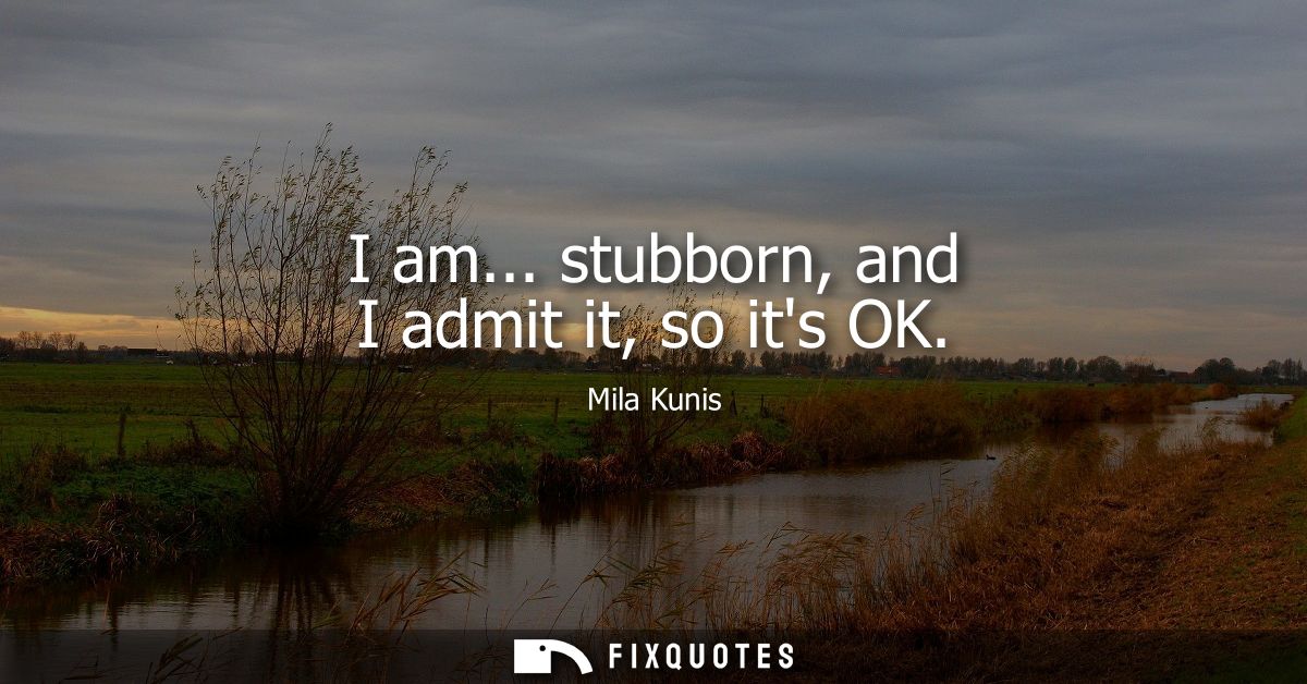I am... stubborn, and I admit it, so its OK