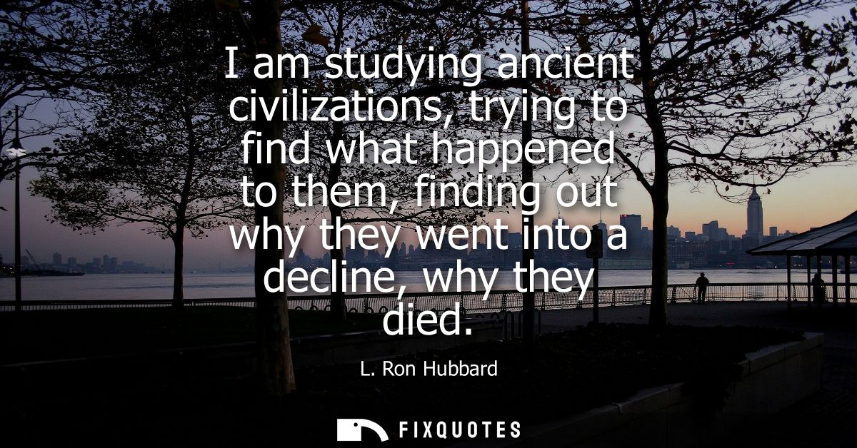I am studying ancient civilizations, trying to find what happened to them, finding out why they went into a decline, why