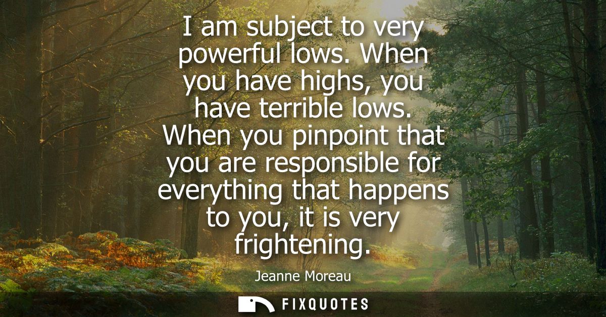 I am subject to very powerful lows. When you have highs, you have terrible lows. When you pinpoint that you are responsi