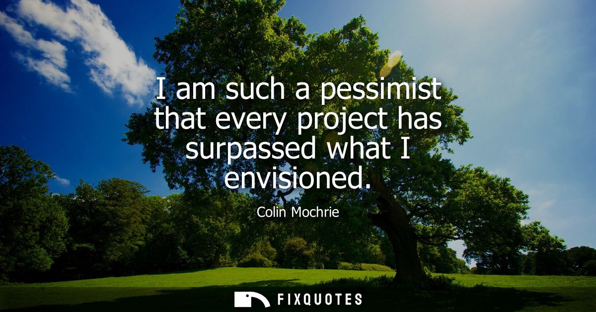 I am such a pessimist that every project has surpassed what I envisioned