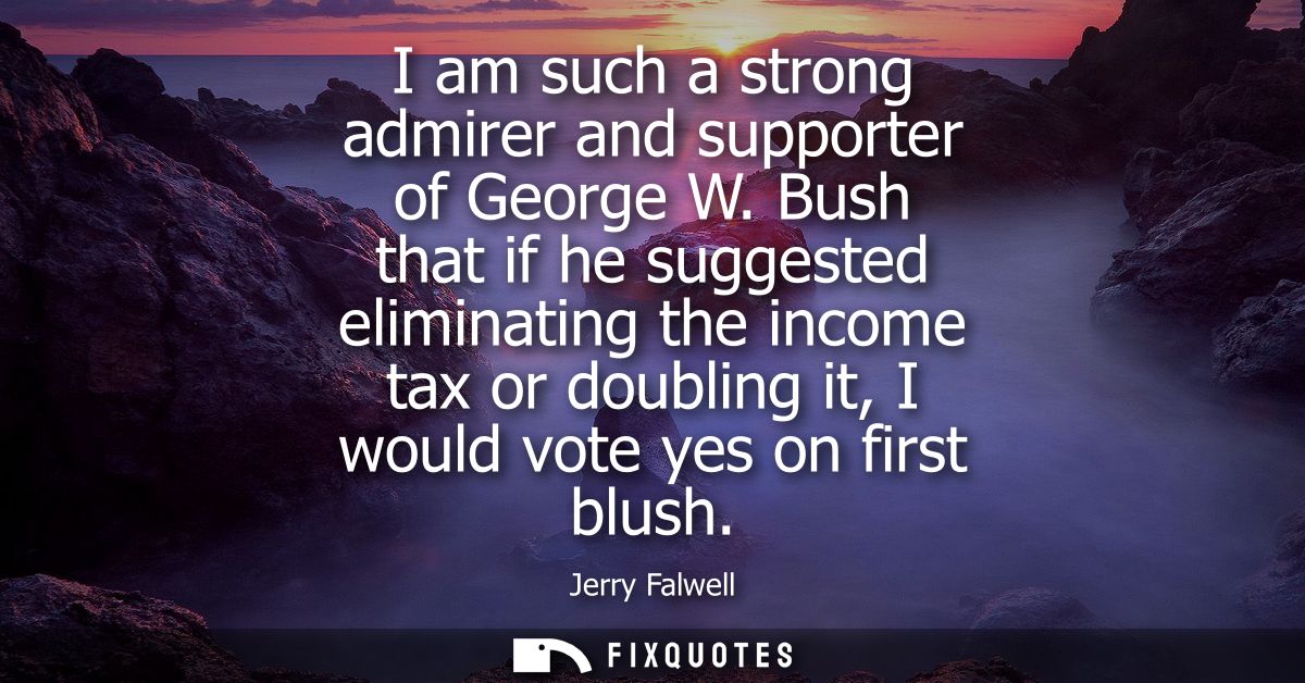 I am such a strong admirer and supporter of George W. Bush that if he suggested eliminating the income tax or doubling i