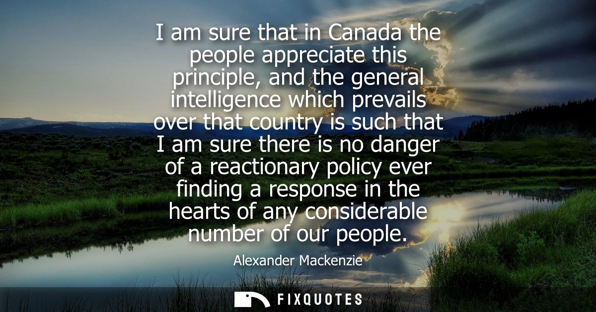 I am sure that in Canada the people appreciate this principle, and the general intelligence which prevails over that cou