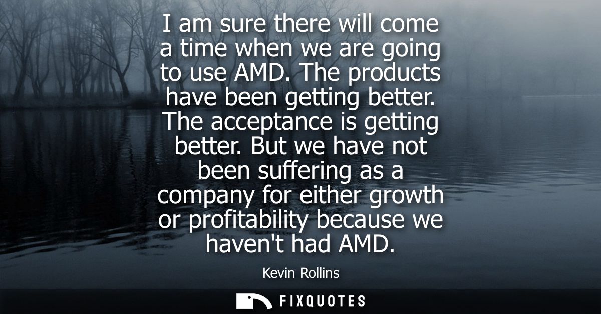 I am sure there will come a time when we are going to use AMD. The products have been getting better. The acceptance is 
