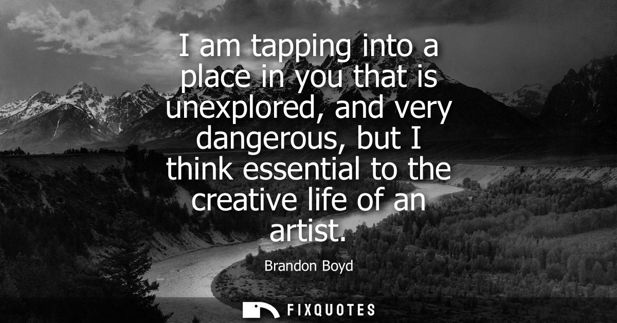 I am tapping into a place in you that is unexplored, and very dangerous, but I think essential to the creative life of a