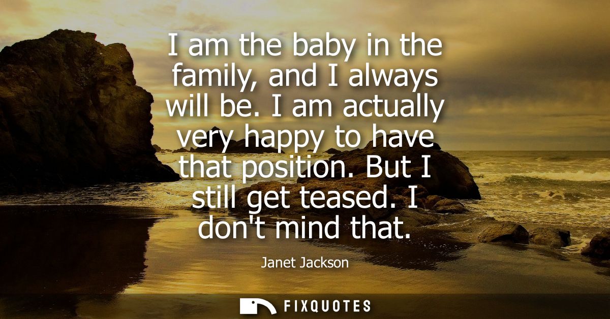 I am the baby in the family, and I always will be. I am actually very happy to have that position. But I still get tease