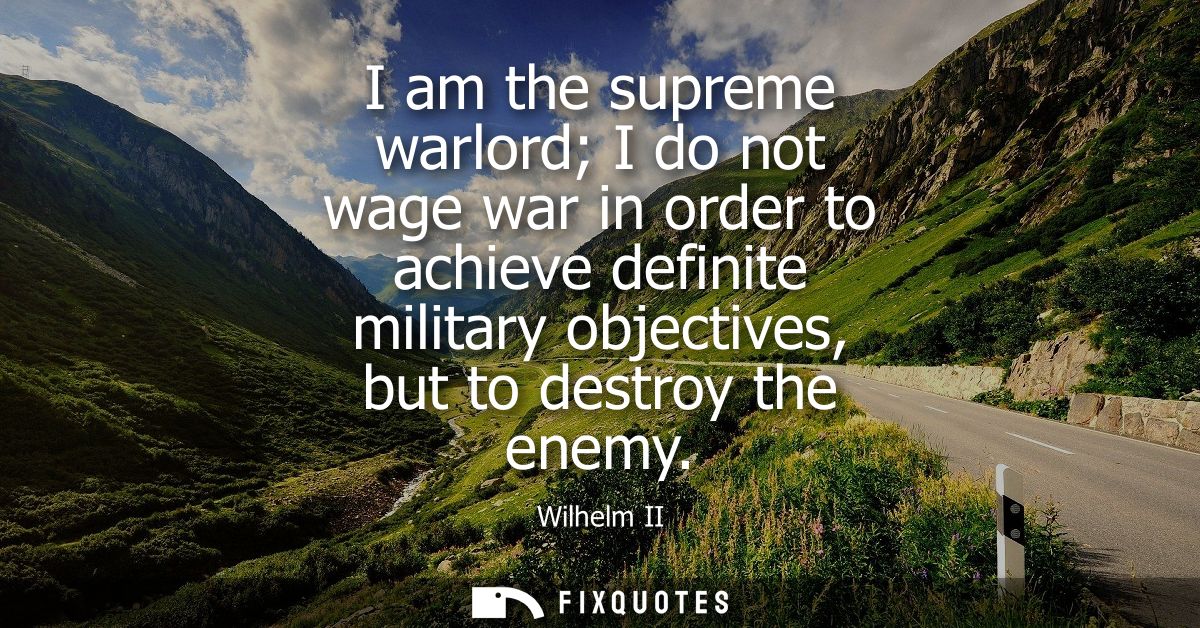 I am the supreme warlord I do not wage war in order to achieve definite military objectives, but to destroy the enemy