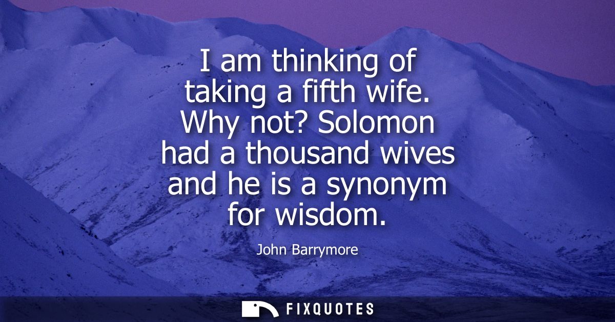 I am thinking of taking a fifth wife. Why not? Solomon had a thousand wives and he is a synonym for wisdom