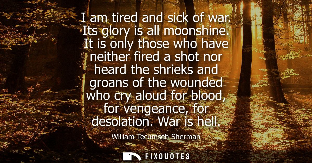 I am tired and sick of war. Its glory is all moonshine. It is only those who have neither fired a shot nor heard the shr