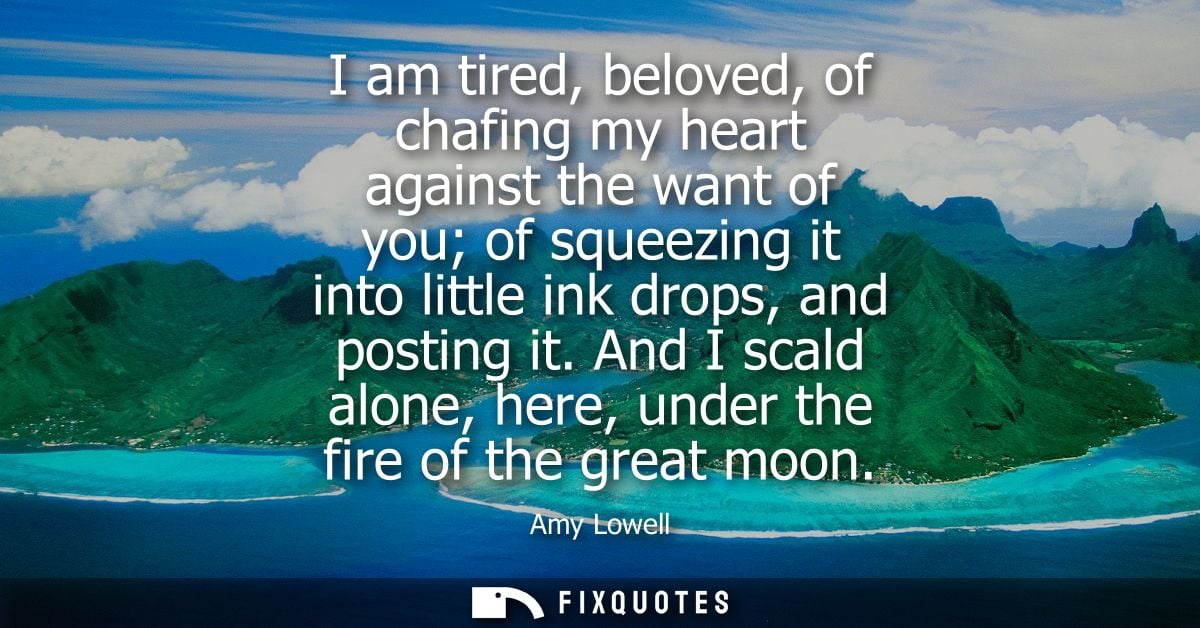 I am tired, beloved, of chafing my heart against the want of you of squeezing it into little ink drops, and posting it.