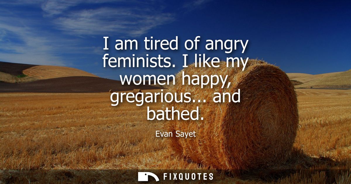 I am tired of angry feminists. I like my women happy, gregarious... and bathed