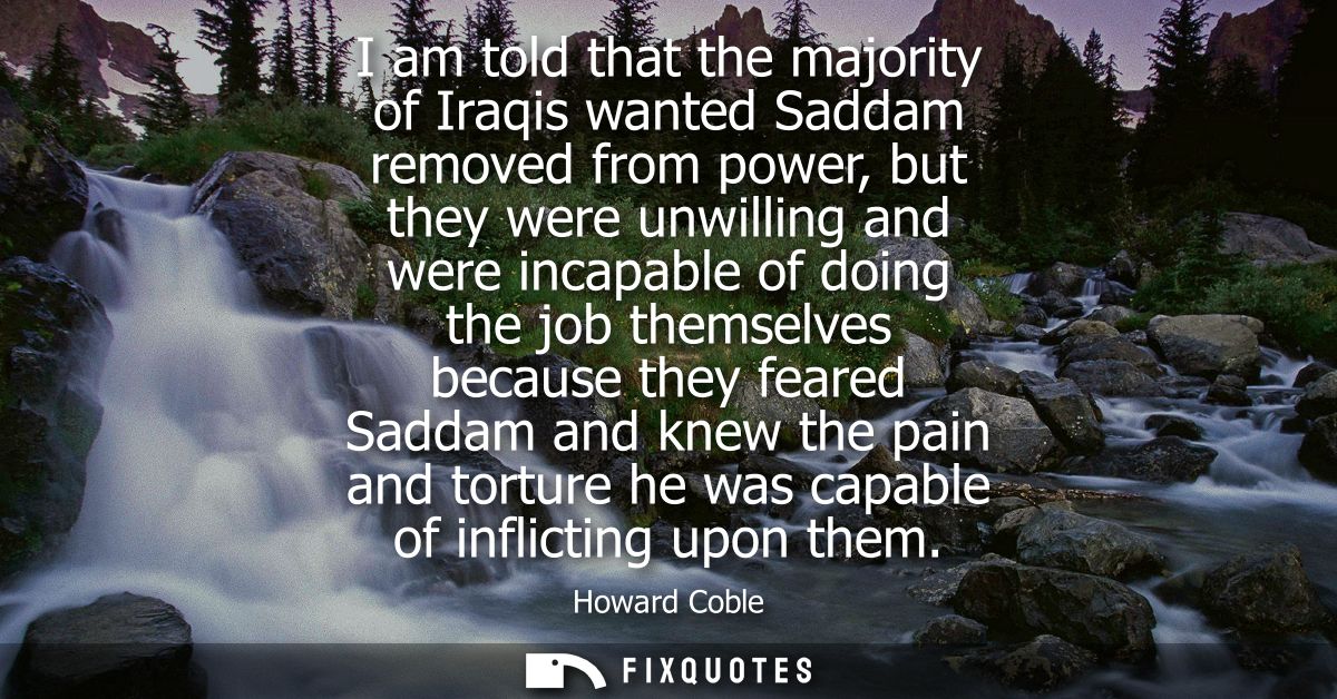I am told that the majority of Iraqis wanted Saddam removed from power, but they were unwilling and were incapable of do