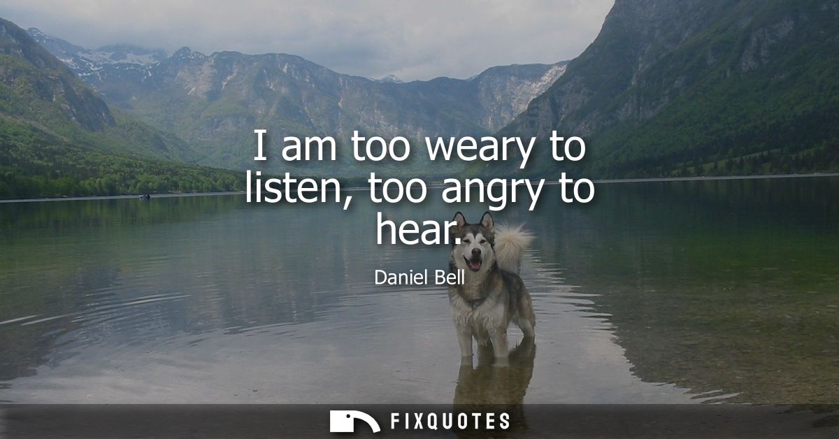 I am too weary to listen, too angry to hear