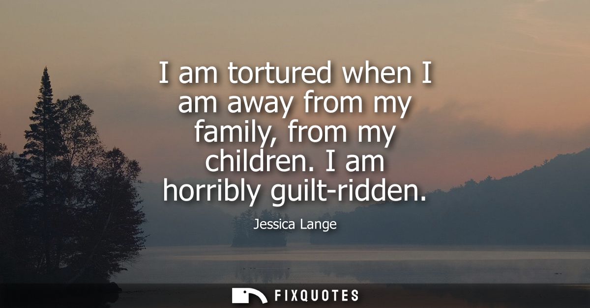 I am tortured when I am away from my family, from my children. I am horribly guilt-ridden