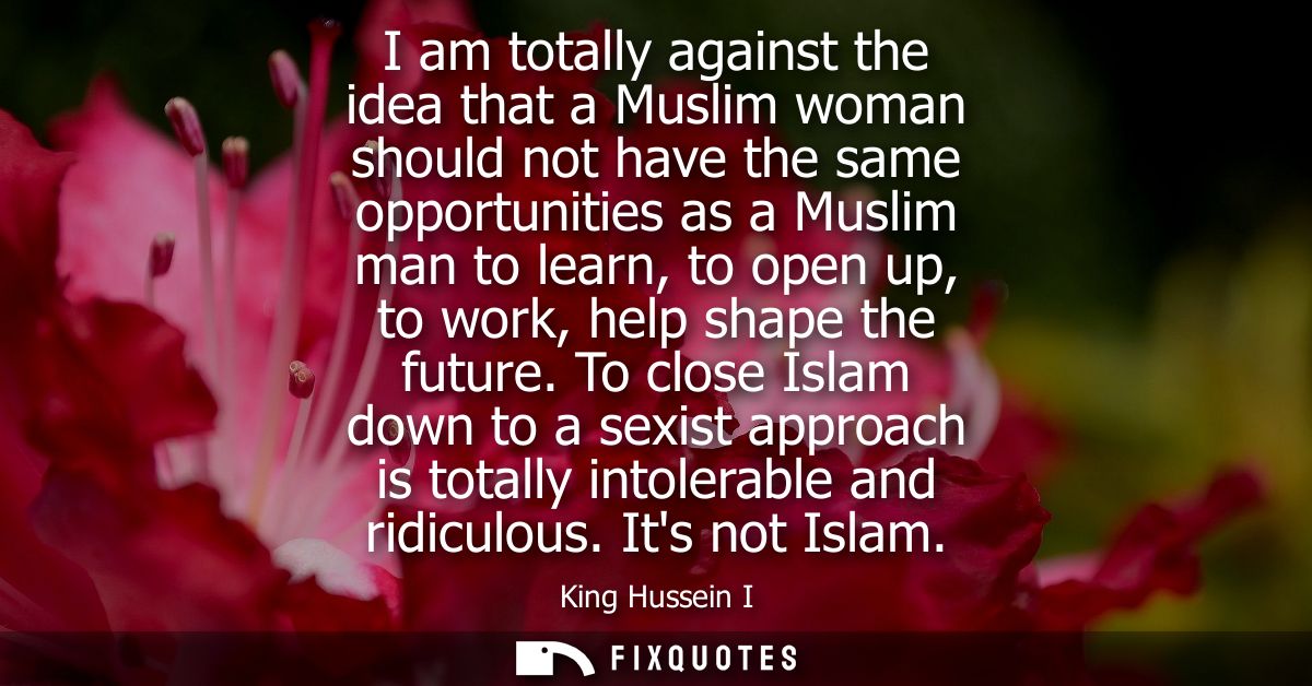 I am totally against the idea that a Muslim woman should not have the same opportunities as a Muslim man to learn, to op