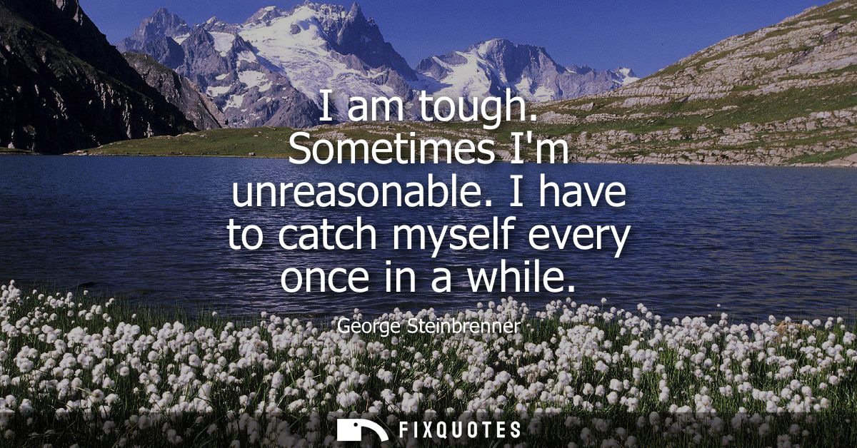 I am tough. Sometimes Im unreasonable. I have to catch myself every once in a while