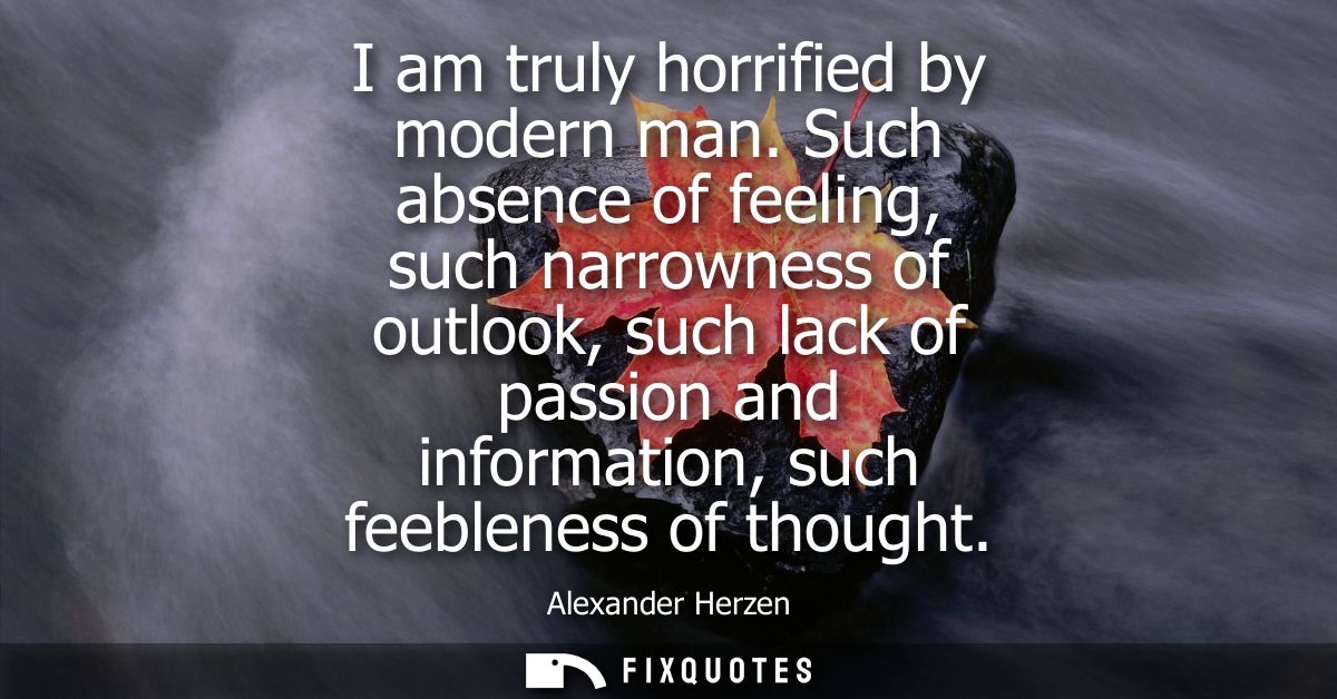 I am truly horrified by modern man. Such absence of feeling, such narrowness of outlook, such lack of passion and inform