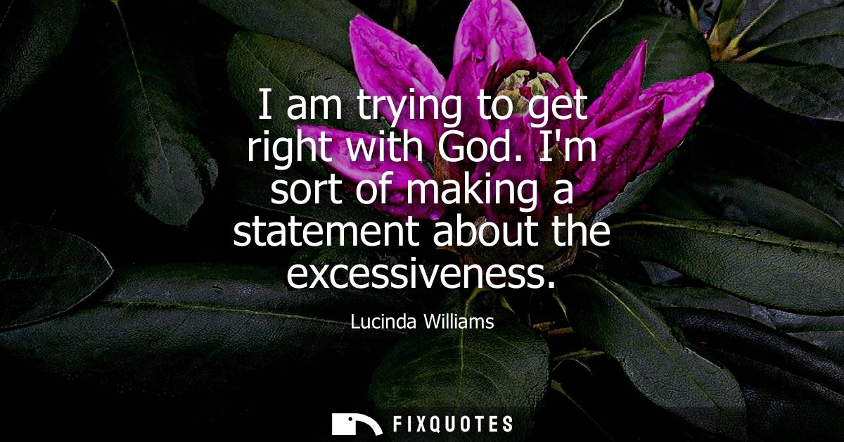 I am trying to get right with God. Im sort of making a statement about the excessiveness