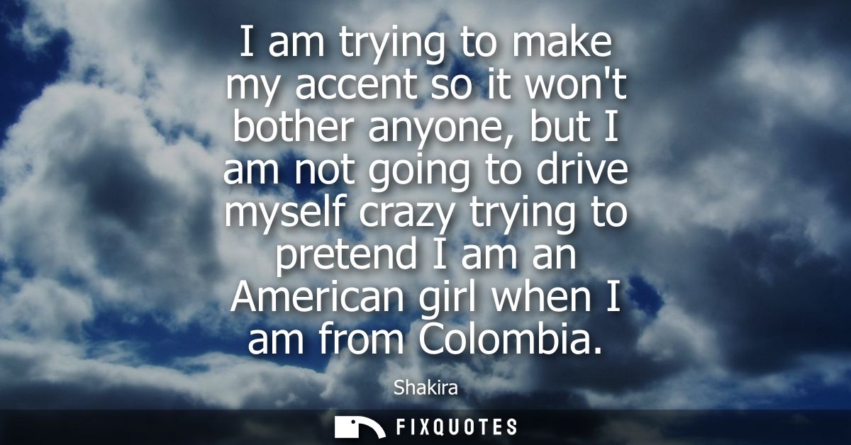 I am trying to make my accent so it wont bother anyone, but I am not going to drive myself crazy trying to pretend I am 