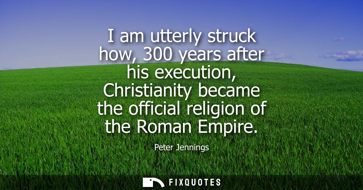 I am utterly struck how, 300 years after his execution, Christianity became the official religion of the Roman Empire
