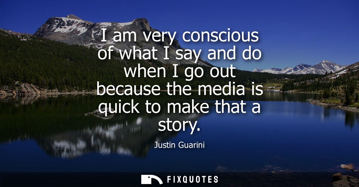 I am very conscious of what I say and do when I go out because the media is quick to make that a story