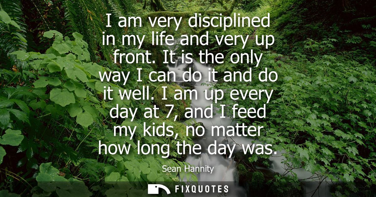 I am very disciplined in my life and very up front. It is the only way I can do it and do it well. I am up every day at 