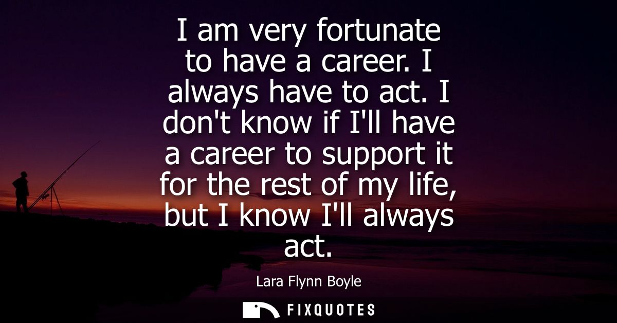 I am very fortunate to have a career. I always have to act. I dont know if Ill have a career to support it for the rest 