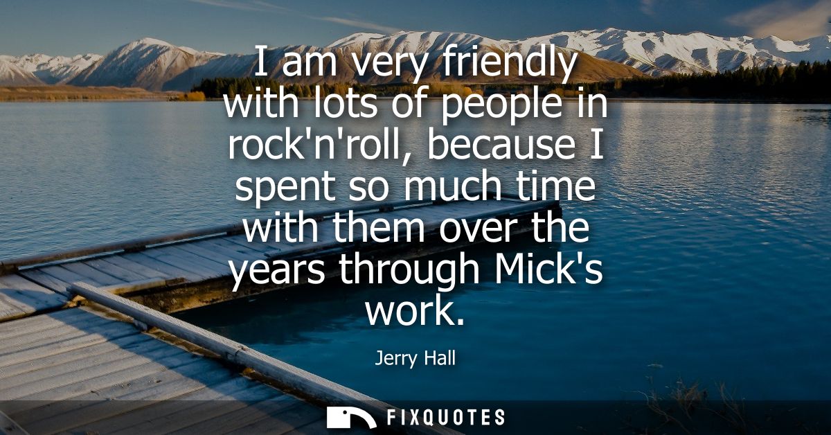 I am very friendly with lots of people in rocknroll, because I spent so much time with them over the years through Micks