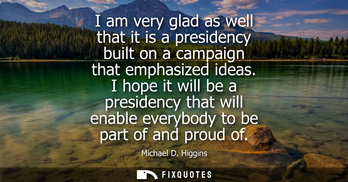 I am very glad as well that it is a presidency built on a campaign that emphasized ideas. I hope it will be a presidency