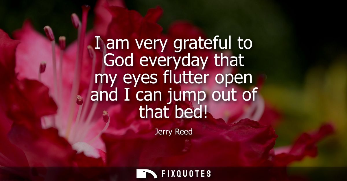 I am very grateful to God everyday that my eyes flutter open and I can jump out of that bed!