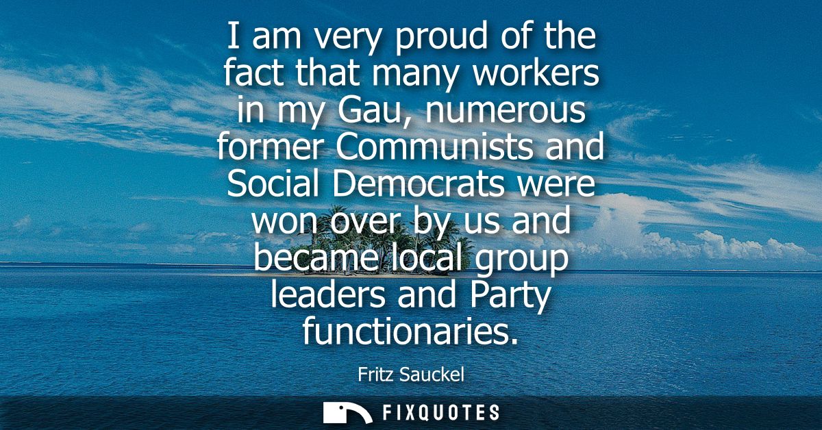 I am very proud of the fact that many workers in my Gau, numerous former Communists and Social Democrats were won over b