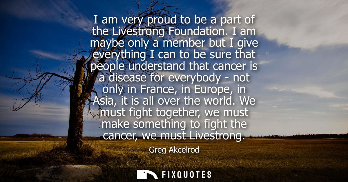 I am very proud to be a part of the Livestrong Foundation. I am maybe only a member but I give everything I can to be su