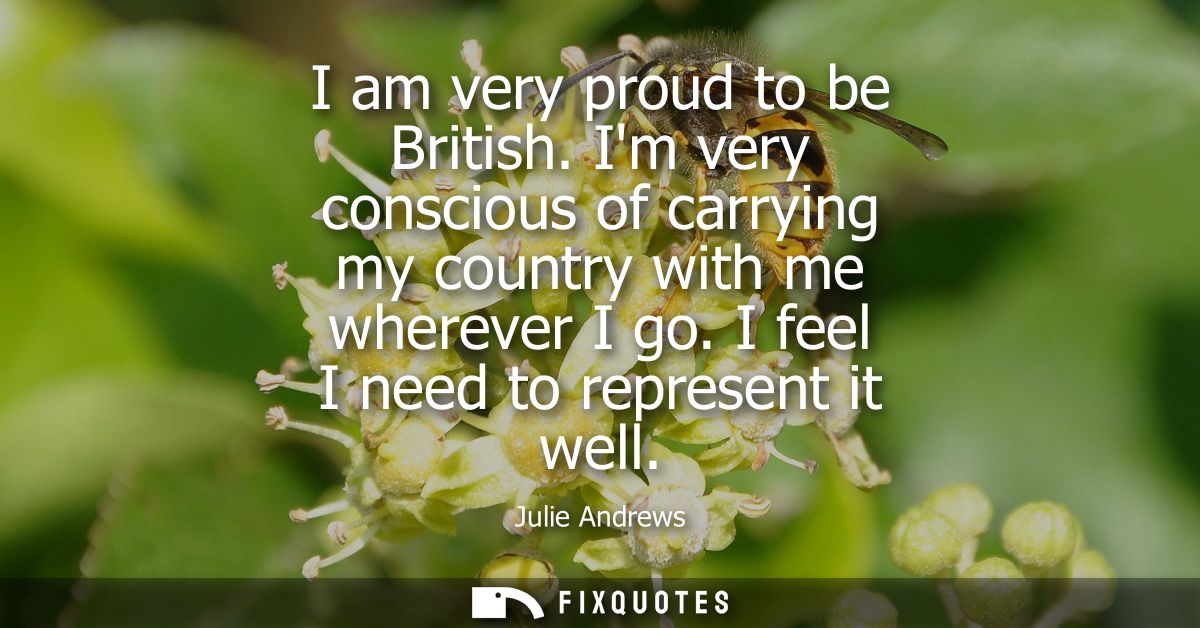 I am very proud to be British. Im very conscious of carrying my country with me wherever I go. I feel I need to represen