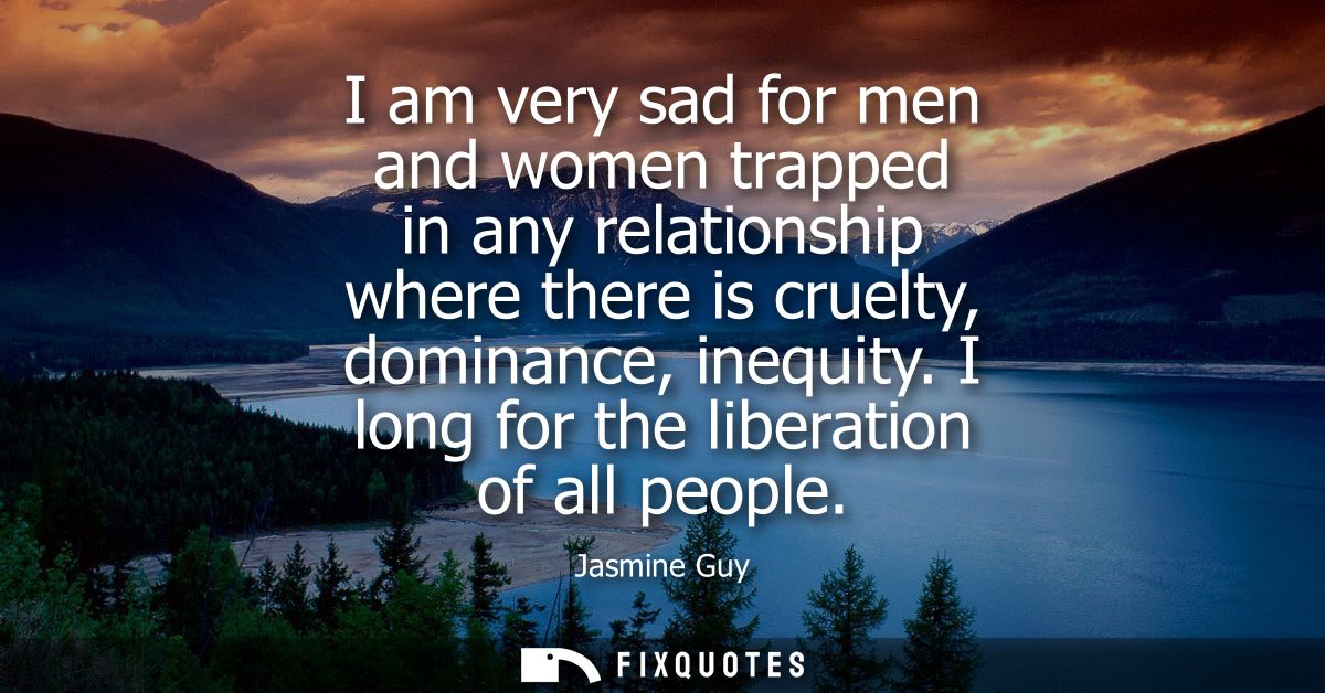 I am very sad for men and women trapped in any relationship where there is cruelty, dominance, inequity. I long for the 