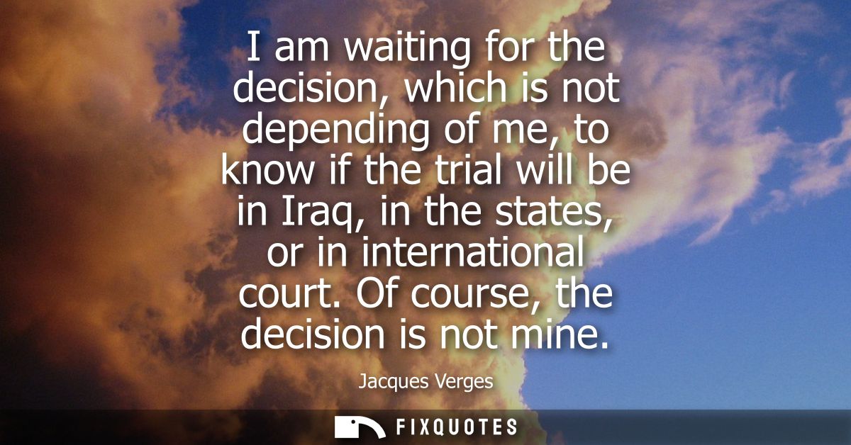 I am waiting for the decision, which is not depending of me, to know if the trial will be in Iraq, in the states, or in 