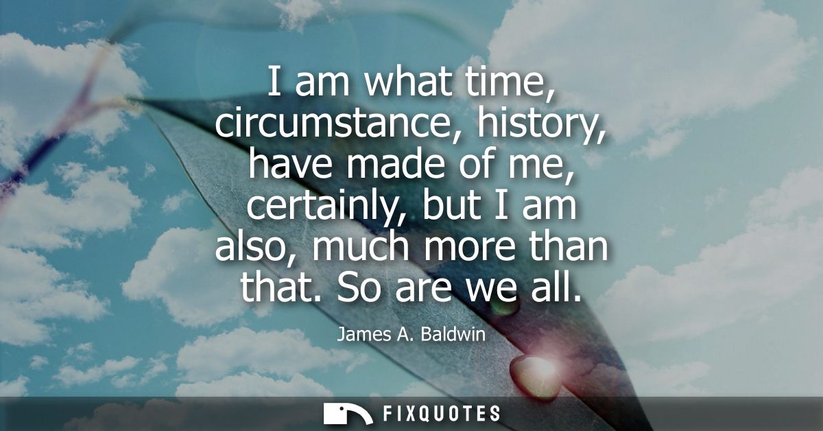 I am what time, circumstance, history, have made of me, certainly, but I am also, much more than that. So are we all
