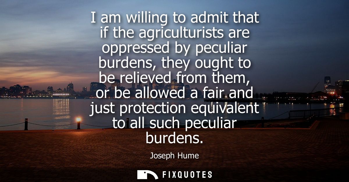 I am willing to admit that if the agriculturists are oppressed by peculiar burdens, they ought to be relieved from them,