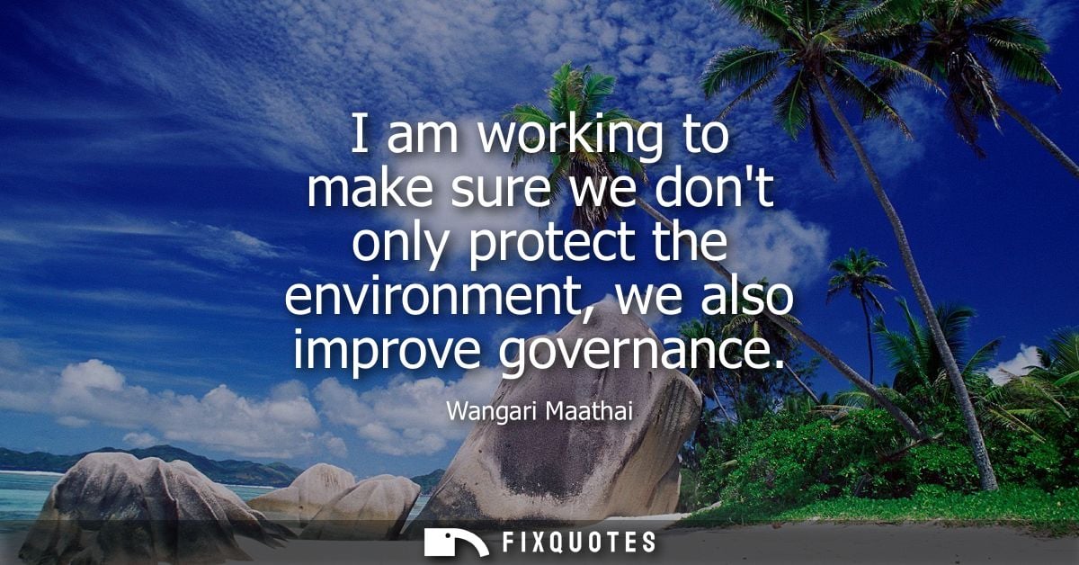 I am working to make sure we dont only protect the environment, we also improve governance