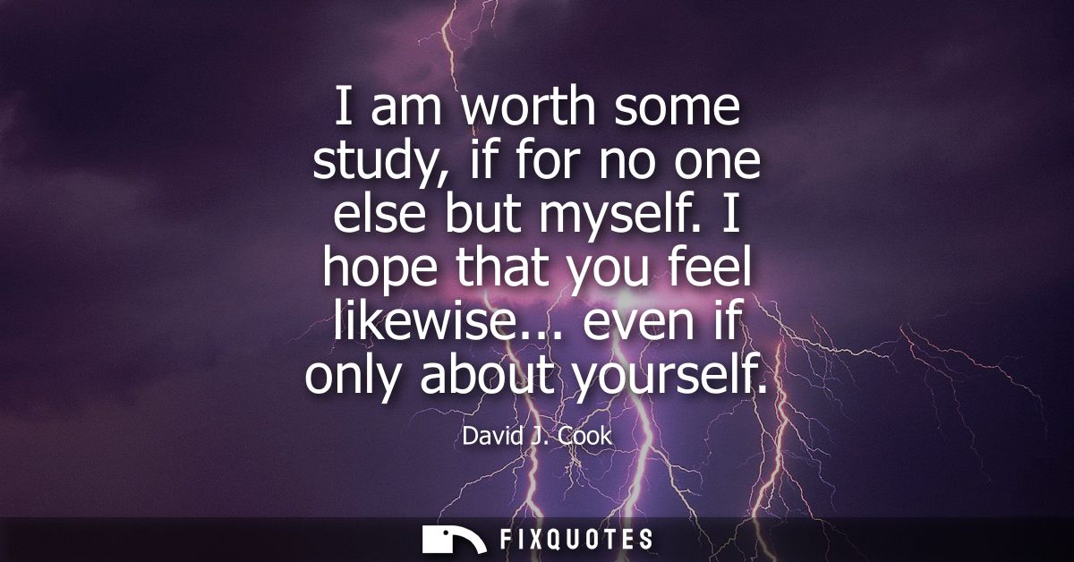I am worth some study, if for no one else but myself. I hope that you feel likewise... even if only about yourself