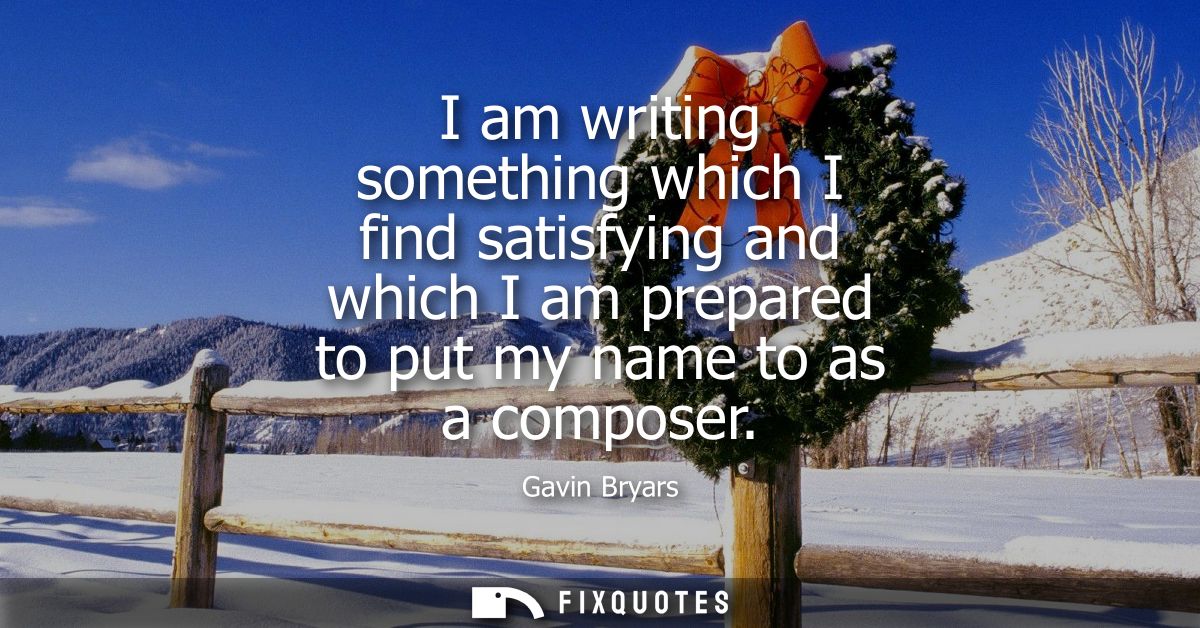 I am writing something which I find satisfying and which I am prepared to put my name to as a composer