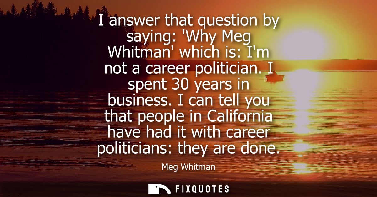 I answer that question by saying: Why Meg Whitman which is: Im not a career politician. I spent 30 years in business.