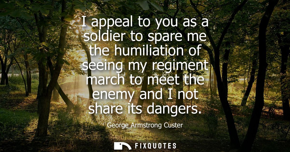 I appeal to you as a soldier to spare me the humiliation of seeing my regiment march to meet the enemy and I not share i